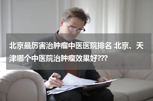北京最厉害治肿瘤中医医院排名 北京、天津哪个中医院治肿瘤效果好???