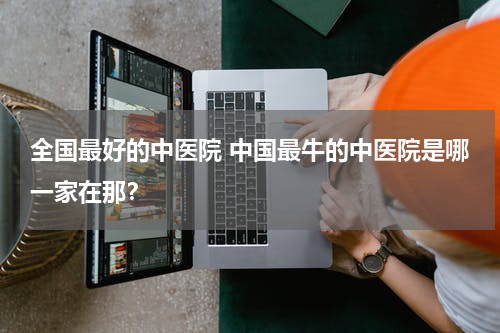 全国最好的中医院 中国最牛的中医院是哪一家在那？