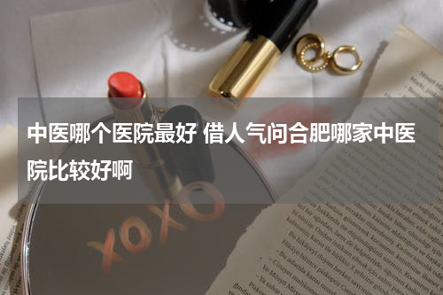 中医哪个医院最好 借人气问合肥哪家中医院比较好啊