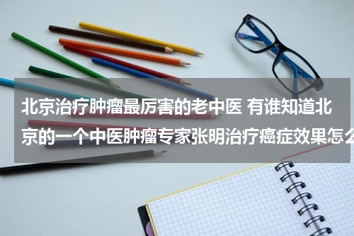 北京治疗肿瘤最厉害的老中医 有谁知道北京的一个中医肿瘤专家张明治疗癌症效果怎么样啊？