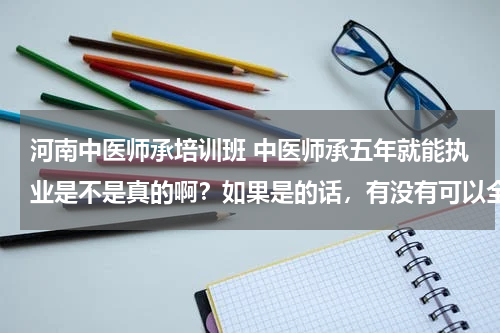河南中医师承培训班 中医师承五年就能执业是不是真的啊？如果是的话，有没有可以全程代办的培训机构，听说手续、材料好多呢