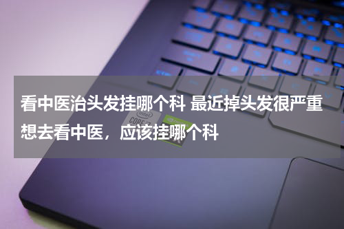 看中医治头发挂哪个科 最近掉头发很严重想去看中医，应该挂哪个科