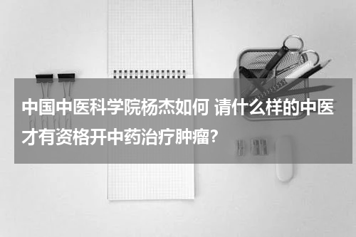 中国中医科学院杨杰如何 请什么样的中医才有资格开中药治疗肿瘤？