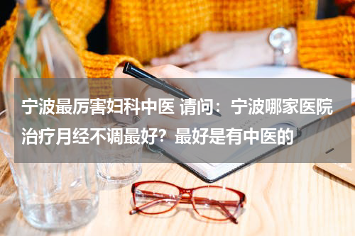 宁波最厉害妇科中医 请问：宁波哪家医院治疗月经不调最好？最好是有中医的