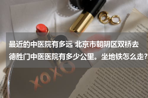 最近的中医院有多远 北京市朝阴区双桥去德胜门中医医院有多少公里。坐地铁怎么走？