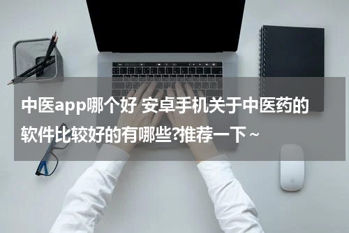 中医app哪个好 安卓手机关于中医药的软件比较好的有哪些?推荐一下～