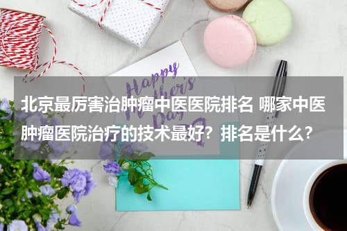 北京最厉害治肿瘤中医医院排名 哪家中医肿瘤医院治疗的技术最好？排名是什么？