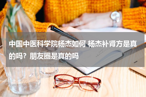 中国中医科学院杨杰如何 杨杰补肾方是真的吗？朋友圈是真的吗