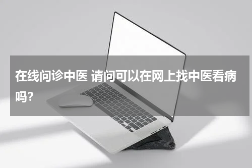 在线问诊中医 请问可以在网上找中医看病吗？