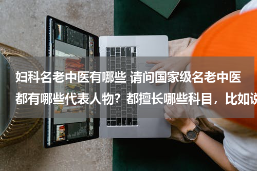 妇科名老中医有哪些 请问国家级名老中医都有哪些代表人物？都擅长哪些科目，比如说眼科、儿科、妇科等