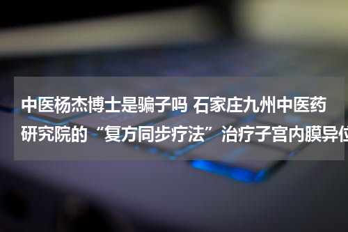 中医杨杰博士是骗子吗 石家庄九州中医药研究院的“复方同步疗法”治疗子宫内膜异位症很有效吗？求见证...