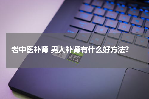 老中医补肾 男人补肾有什么好方法？