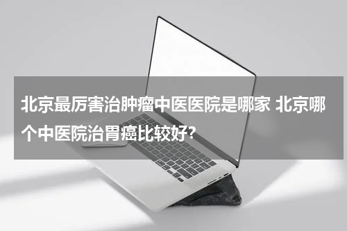 北京最厉害治肿瘤中医医院是哪家 北京哪个中医院治胃癌比较好？