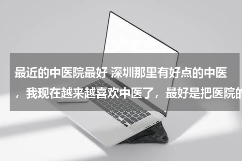 最近的中医院最好 深圳那里有好点的中医，我现在越来越喜欢中医了，最好是把医院的地址写出来