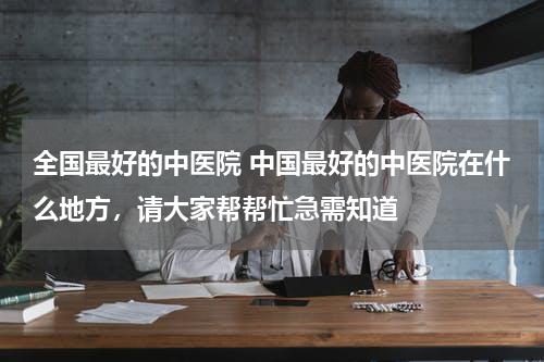 全国最好的中医院 中国最好的中医院在什么地方，请大家帮帮忙急需知道
