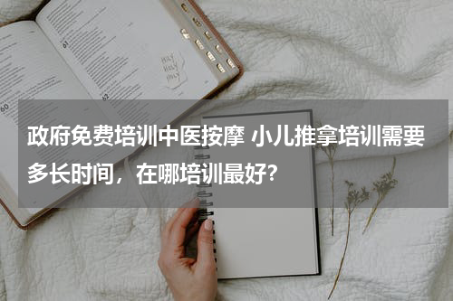 政府免费培训中医按摩 小儿推拿培训需要多长时间，在哪培训最好？