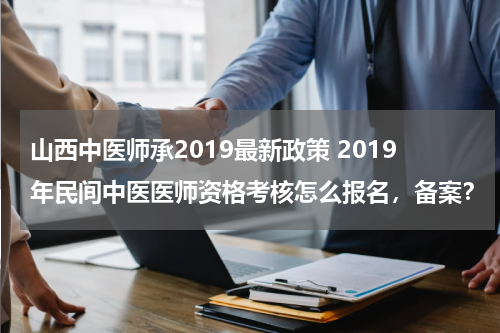 山西中医师承2019最新政策 2019年民间中医医师资格考核怎么报名，备案？