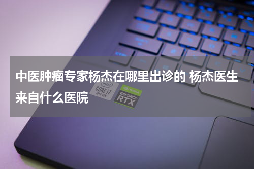 中医肿瘤专家杨杰在哪里出诊的 杨杰医生来自什么医院