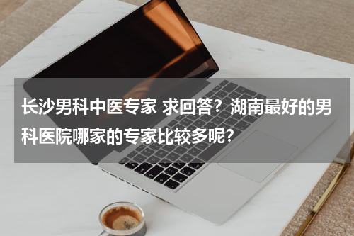 长沙男科中医专家 求回答？湖南最好的男科医院哪家的专家比较多呢？