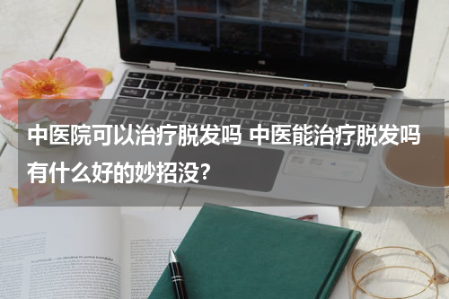 中医院可以治疗脱发吗 中医能治疗脱发吗有什么好的妙招没？