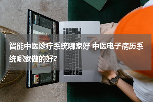 智能中医诊疗系统哪家好 中医电子病历系统哪家做的好?