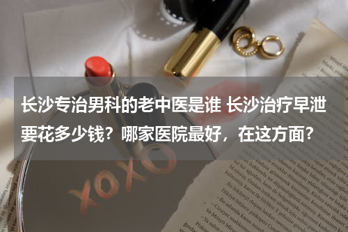 长沙专治男科的老中医是谁 长沙治疗早泄要花多少钱？哪家医院最好，在这方面？