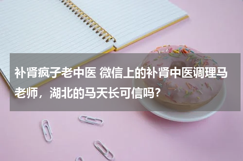 补肾疯子老中医 微信上的补肾中医调理马老师，湖北的马天长可信吗？