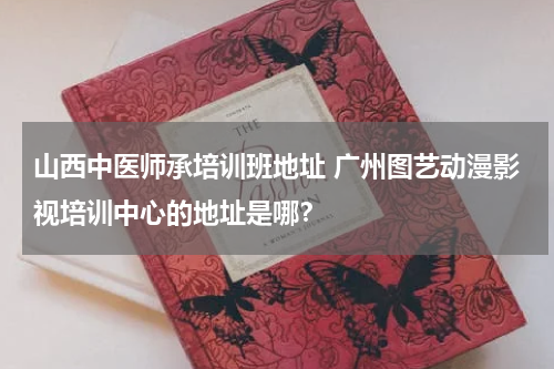 山西中医师承培训班地址 广州图艺动漫影视培训中心的地址是哪？