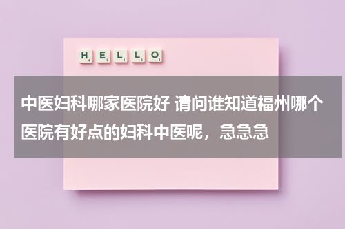 中医妇科哪家医院好 请问谁知道福州哪个医院有好点的妇科中医呢，急急急