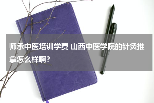 师承中医培训学费 山西中医学院的针灸推拿怎么样啊？