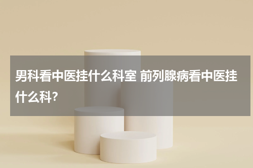 男科看中医挂什么科室 前列腺病看中医挂什么科？