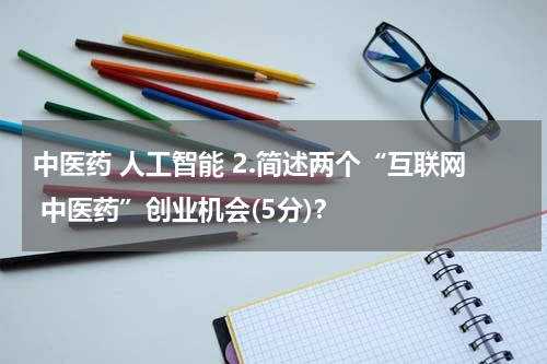 中医药 人工智能 2.简述两个“互联网 中医药”创业机会(5分)？