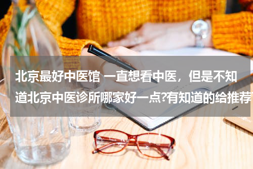 北京最好中医馆 一直想看中医，但是不知道北京中医诊所哪家好一点?有知道的给推荐下!