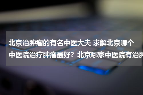 北京治肿瘤的有名中医大夫 求解北京哪个中医院治疗肿瘤最好？北京哪家中医院有治肿瘤的好中医？