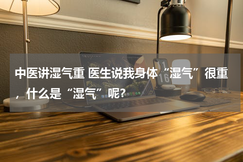 中医讲湿气重 医生说我身体“湿气”很重，什么是“湿气”呢？