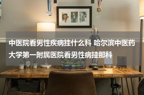 中医院看男性疾病挂什么科 哈尔滨中医药大学第一附属医院看男性病挂那科