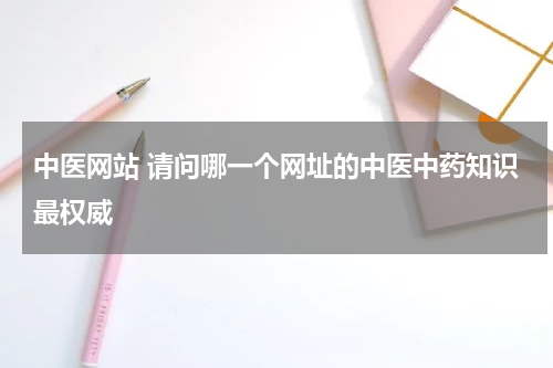 中医网站 请问哪一个网址的中医中药知识最权威