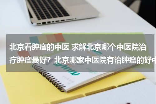 北京看肿瘤的中医 求解北京哪个中医院治疗肿瘤最好？北京哪家中医院有治肿瘤的好中医？