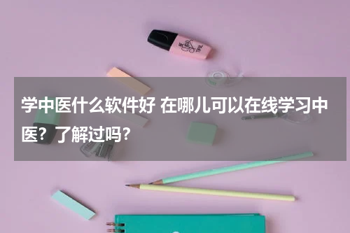 学中医什么软件好 在哪儿可以在线学习中医？了解过吗？