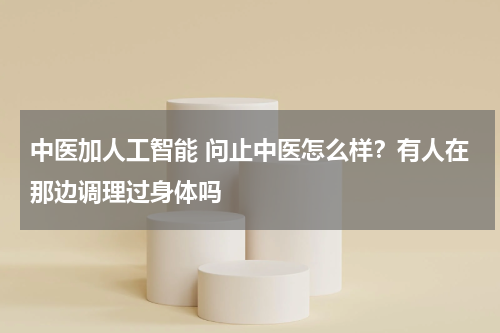 中医加人工智能 问止中医怎么样？有人在那边调理过身体吗