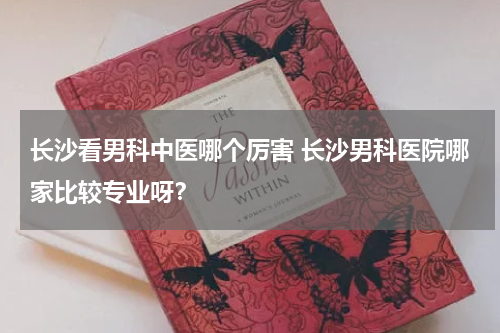 长沙看男科中医哪个厉害 长沙男科医院哪家比较专业呀？