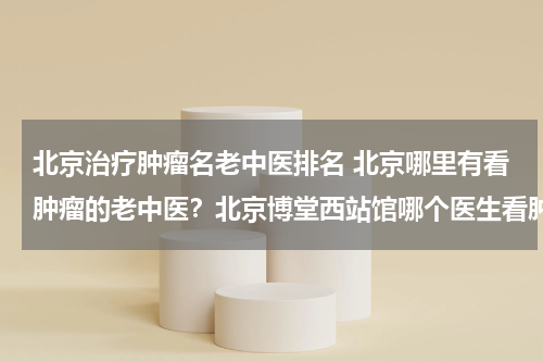 北京治疗肿瘤名老中医排名 北京哪里有看肿瘤的老中医？北京博堂西站馆哪个医生看肿瘤好？
