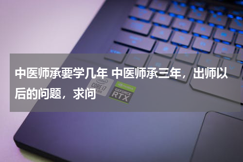 中医师承要学几年 中医师承三年，出师以后的问题，求问