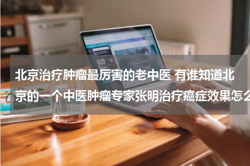 北京治疗肿瘤最厉害的老中医 有谁知道北京的一个中医肿瘤专家张明治疗癌症效果怎么样啊？