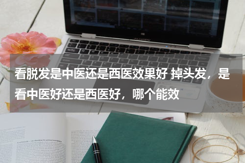 看脱发是中医还是西医效果好 掉头发，是看中医好还是西医好，哪个能效