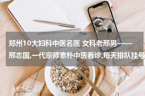 郑州10大妇科中医名医 女科老邢男——邢志国,一代宗师素朴中医看诊,每天排队挂号