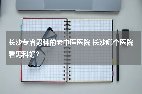 长沙专治男科的老中医医院 长沙哪个医院看男科好？