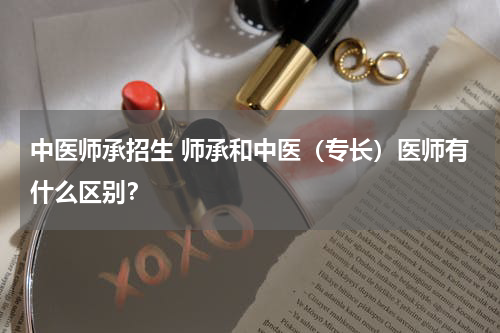 中医师承招生 师承和中医（专长）医师有什么区别？