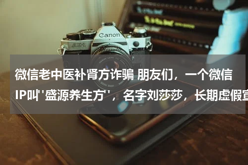 微信老中医补肾方诈骗 朋友们，一个微信IP叫"盛源养生方"，名字刘莎莎，长期虚假宣传中医壮阳补肾骗取钱财，不要上当受骗。