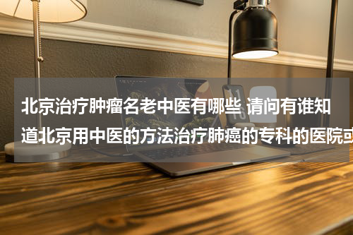 北京治疗肿瘤名老中医有哪些 请问有谁知道北京用中医的方法治疗肺癌的专科的医院或者医生.
